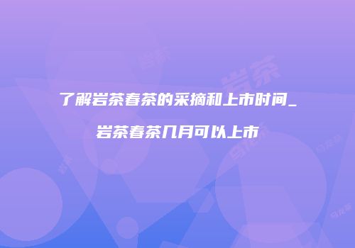 了解岩茶春茶的采摘和上市时间_岩茶春茶几月可以上市