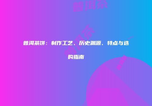 普洱茶饼：制作工艺、历史渊源、特点与选购指南