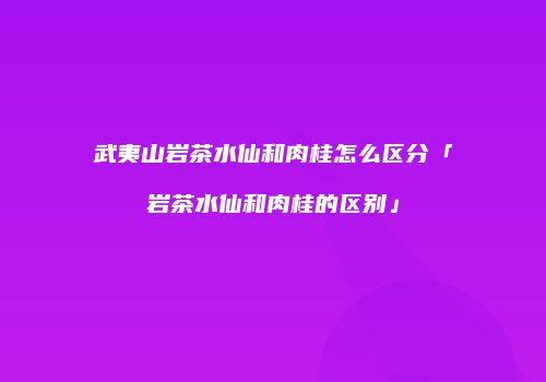 武夷山岩茶水仙和肉桂怎么区分「岩茶水仙和肉桂的区别」