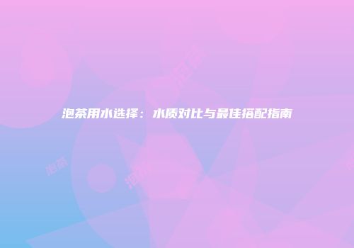 泡茶用水选择：水质对比与最佳搭配指南