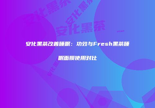 安化黑茶改善睡眠：功效与Fresh黑茶睡眠面膜使用对比