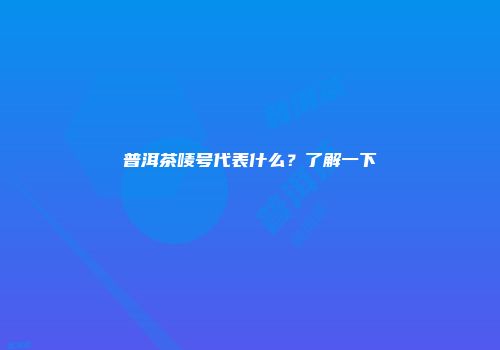 普洱茶唛号代表什么？了解一下
