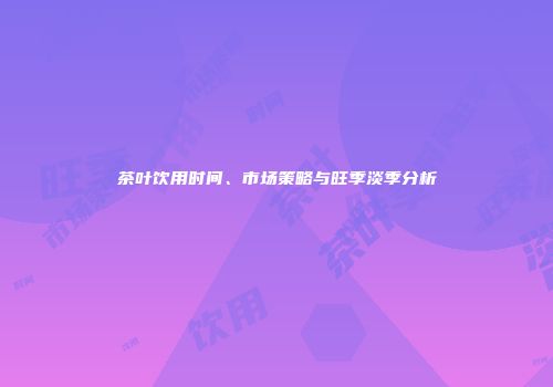 茶叶饮用时间、市场策略与旺季淡季分析
