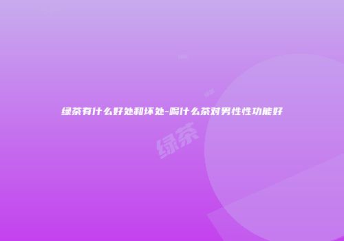 绿茶有什么好处和坏处-喝什么茶对男性性功能好