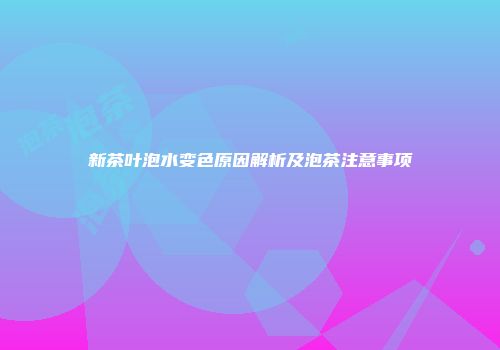 新茶叶泡水变色原因解析及泡茶注意事项