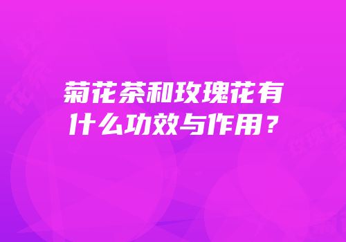 菊花茶和玫瑰花有什么功效与作用？