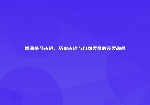 普洱茶马古镇：历史古道与自然美景的完美融合