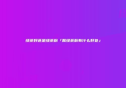 绿茶好还是绿茶粉「喝绿茶粉有什么好处」