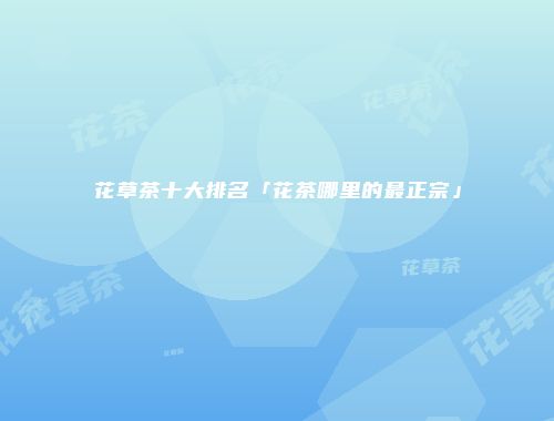 花草茶十大排名「花茶哪里的最正宗」