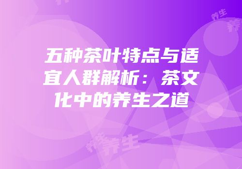 五种茶叶特点与适宜人群解析：茶文化中的养生之道