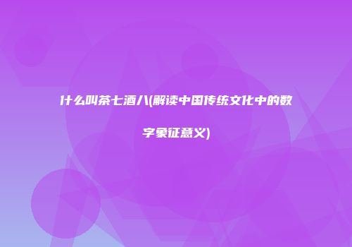 什么叫茶七酒八(解读中国传统文化中的数字象征意义)