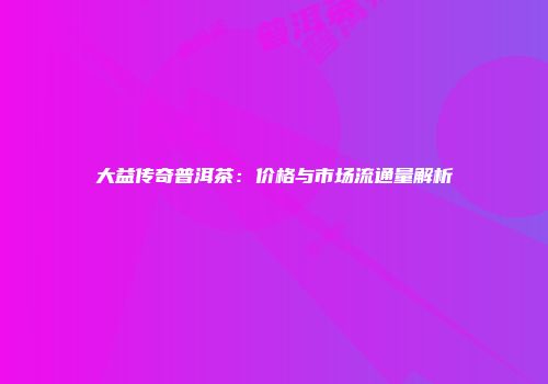 大益传奇普洱茶：价格与市场流通量解析