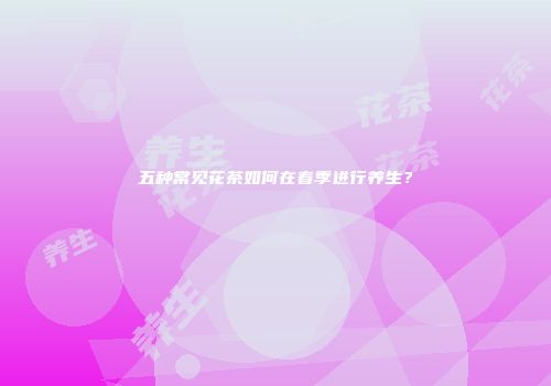 五种常见花茶如何在春季进行养生？