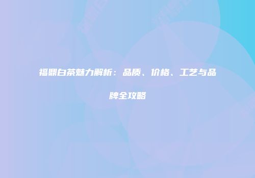 福鼎白茶魅力解析：品质、价格、工艺与品牌全攻略