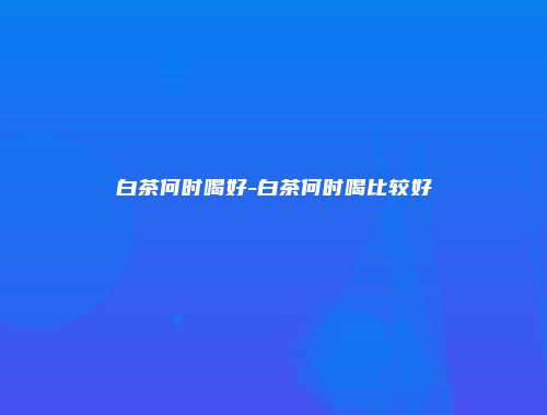 白茶何时喝好-白茶何时喝比较好
