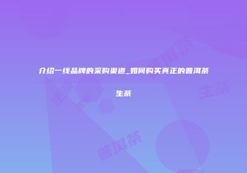 介绍一线品牌的采购渠道_如何购买真正的普洱茶生茶