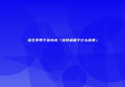 茶艺不等于茶功夫「龙井茶属于什么茶类」