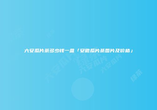 六安瓜片茶多少钱一盒「安徽瓜片茶图片及价格」