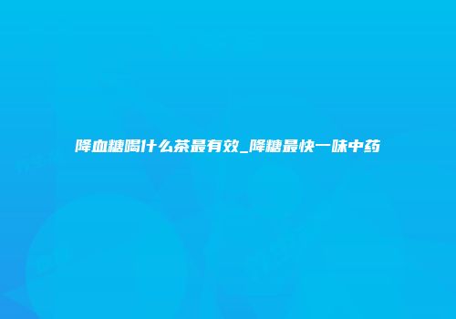 降血糖喝什么茶最有效_降糖最快一味中药