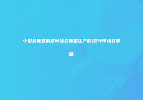 中国最便宜的茶叶是在哪里生产的(茶叶市场在哪里)