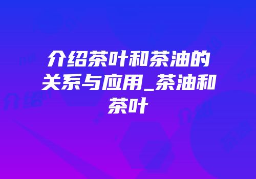 介绍茶叶和茶油的关系与应用_茶油和茶叶