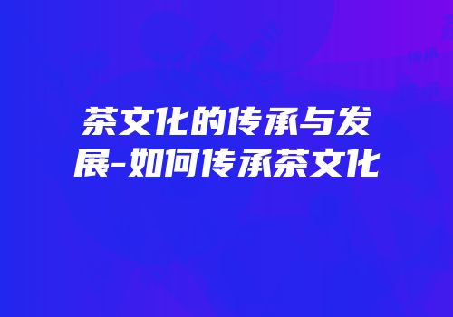 茶文化的传承与发展-如何传承茶文化
