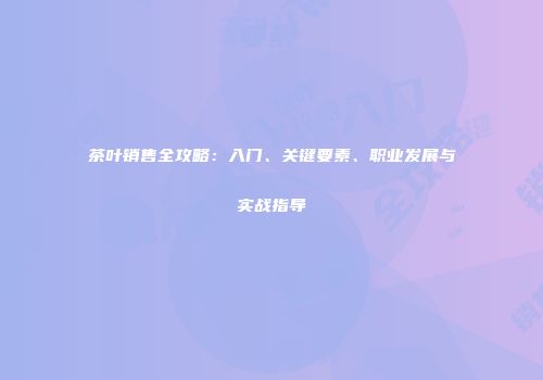 茶叶销售全攻略：入门、关键要素、职业发展与实战指导