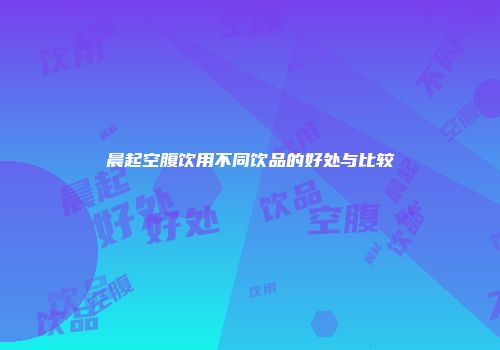 晨起空腹饮用不同饮品的好处与比较
