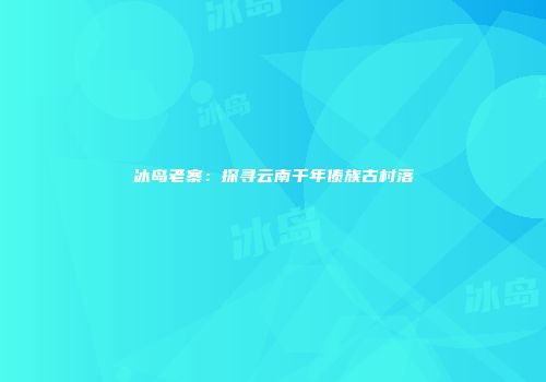 冰岛老寨：探寻云南千年傣族古村落
