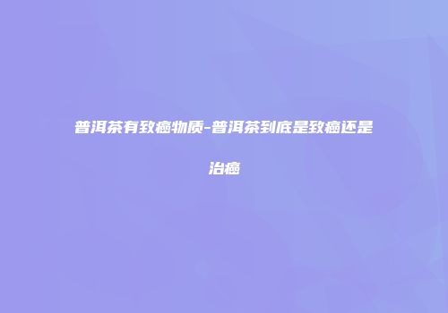 普洱茶有致癌物质-普洱茶到底是致癌还是治癌