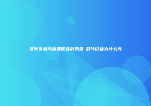 茶叶价格高的和便宜的原因-茶叶价格为什么高