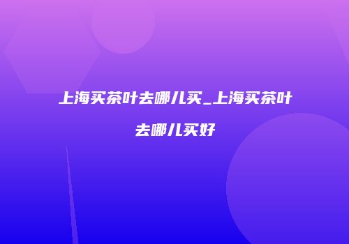 上海买茶叶去哪儿买_上海买茶叶去哪儿买好