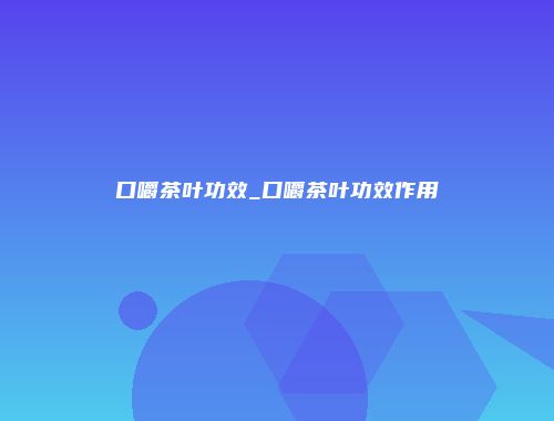 口嚼茶叶功效_口嚼茶叶功效作用
