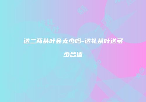 送二两茶叶会太少吗-送礼茶叶送多少合适