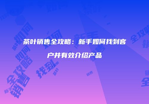 茶叶销售全攻略：新手如何找到客户并有效介绍产品