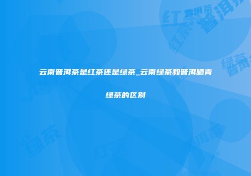 云南普洱茶是红茶还是绿茶_云南绿茶和普洱晒青绿茶的区别