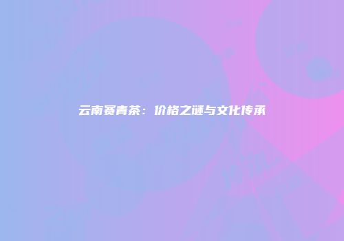 云南赛青茶：价格之谜与文化传承