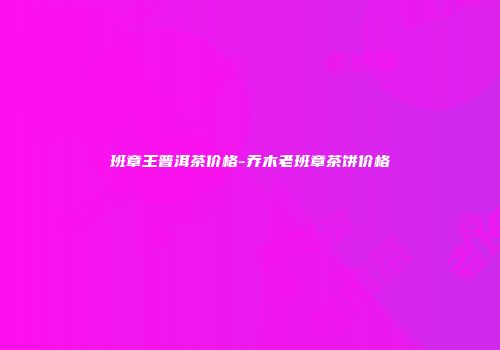 班章王普洱茶价格-乔木老班章茶饼价格