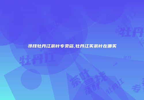 寻找牡丹江茶叶专卖店,牡丹江买茶叶在哪买