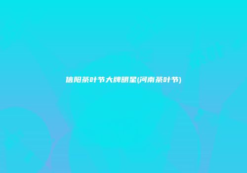 信阳茶叶节大牌明星(河南茶叶节)