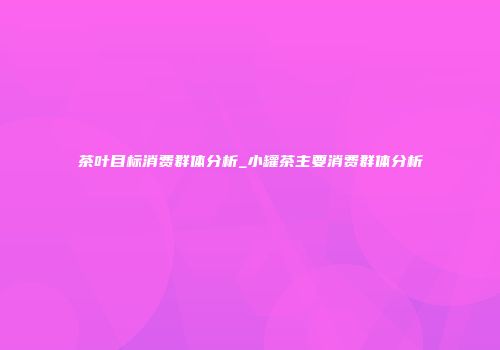 茶叶目标消费群体分析_小罐茶主要消费群体分析