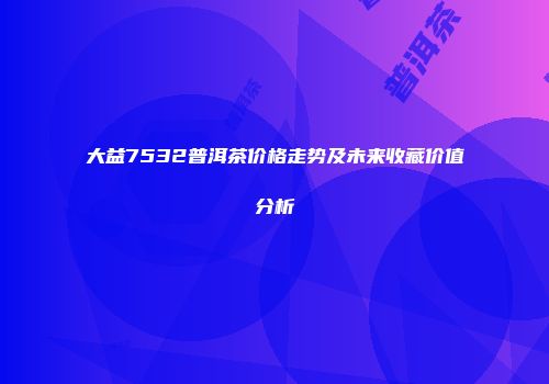 大益7532普洱茶价格走势及未来收藏价值分析