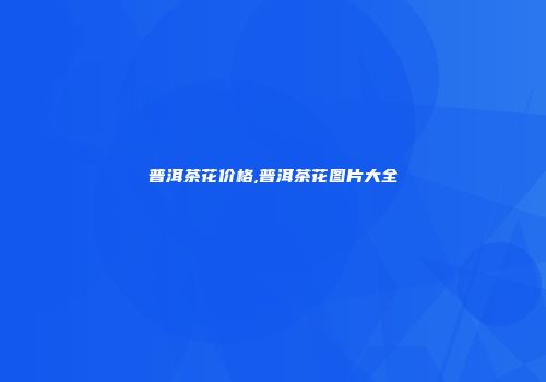 普洱茶花价格,普洱茶花图片大全