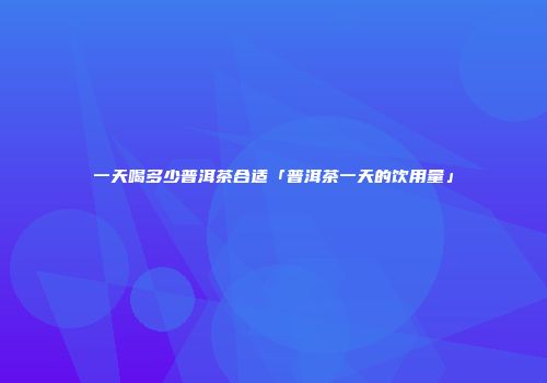 一天喝多少普洱茶合适「普洱茶一天的饮用量」