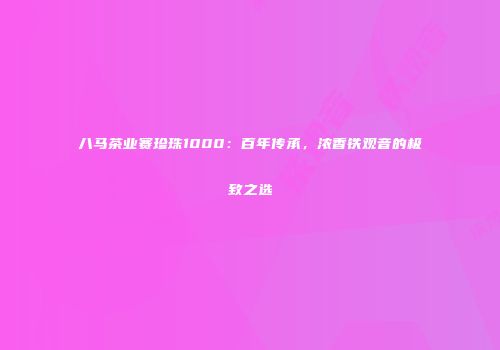 八马茶业赛珍珠1000：百年传承，浓香铁观音的极致之选