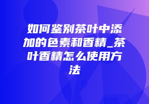 如何鉴别茶叶中添加的色素和香精_茶叶香精怎么使用方法