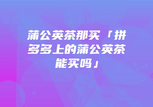 蒲公英茶那买「拼多多上的蒲公英茶能买吗」