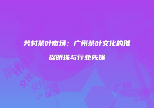 芳村茶叶市场：广州茶叶文化的璀璨明珠与行业先锋