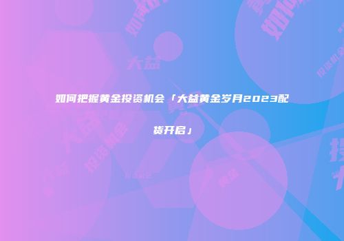 如何把握黄金投资机会「大益黄金岁月2023配货开启」