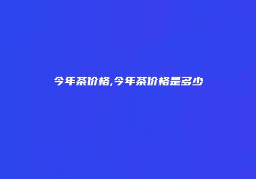 今年茶价格,今年茶价格是多少